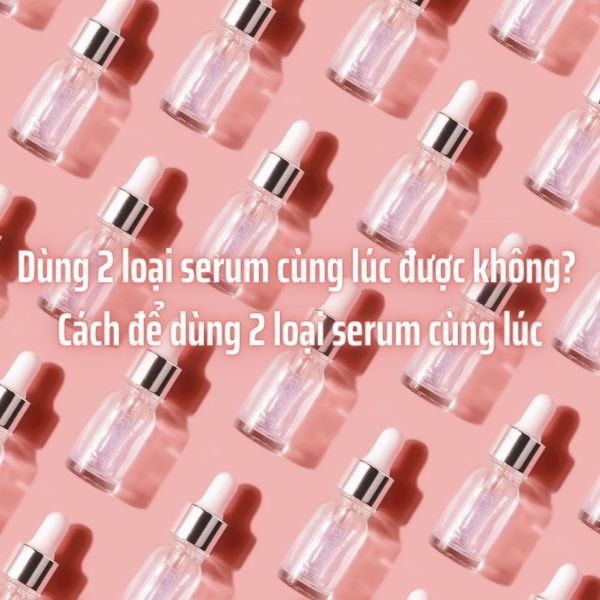 Dùng 2 loại serum cùng lúc được không? Cách để dùng 2 loại serum cùng lúc